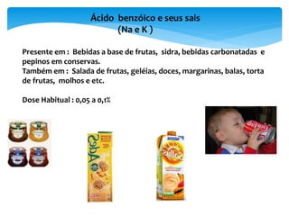 Ácido benzóico e seus sais
(Na e K )
Presente em : Bebidas a base de frutas, sidra, bebidas carbonatadas e
pepinos em conservas.
Também em : Salada de frutas, geléias, doces, margarinas, balas, torta
de frutas, molhos e etc.
Dose Habitual : 0,05 a 0,1%
 