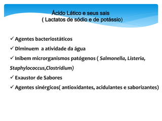 Ácido Lático e seus sais
( Lactatos de sódio e de potássio)
 Agentes bacteriostáticos
 Diminuem a atividade da água
 Inibem microrganismos patógenos ( Salmonella, Listeria,
Staphylococcus,Clostridium)
 Exaustor de Sabores
 Agentes sinérgicos( antioxidantes, acidulantes e saborizantes)
 