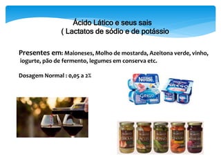 Presentes em: Maioneses, Molho de mostarda, Azeitona verde, vinho,
iogurte, pão de fermento, legumes em conserva etc.
Dosagem Normal : 0,05 a 2%
Ácido Lático e seus sais
( Lactatos de sódio e de potássio
 