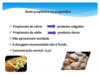 Ácido propiônico ou propanóico
 Propianato de cálcio produtos salgados
 Propianato de sódio produtos doces
 Não apresentam toxidade
 A dosagem recomendada não é fixada
 Concentração normal : 0,4%
 