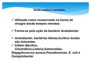 Ácido acético e acetatos
 Utilizado como conservante na forma de
vinagre desde tempos remotos
 Forma-se pela ação da bactéria Acetobacter.
 Acetobacter, bactérias láticas,buritico ácidas
são tolerantes
 Inibem Bacillus,
Clostridium,Listeria,Salmonellas,
Stapgylococcus aureus,Pseudomonas, E. coli e
Campylobacter
 