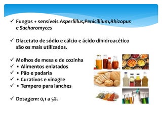  Fungos + sensíveis Asperlillus,Penicillium,Rhizopus
e Sacharomyces
 Diacetato de sódio e cálcio e ácido dihidroacético
são os mais utilizados.
 Molhos de mesa e de cozinha
 • Alimentos enlatados
 • Pão e padaria
 • Curativos e vinagre
 • Tempero para lanches
 Dosagem: 0,1 a 5%.
 