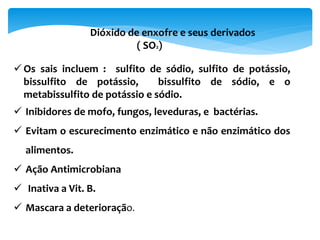 Dióxido de enxofre e seus derivados
( SO2)
 Os sais incluem : sulfito de sódio, sulfito de potássio,
bissulfito de potássio, bissulfito de sódio, e o
metabissulfito de potássio e sódio.
 Inibidores de mofo, fungos, leveduras, e bactérias.
 Evitam o escurecimento enzimático e não enzimático dos
alimentos.
 Ação Antimicrobiana
 Inativa a Vit. B.
 Mascara a deterioração.
 