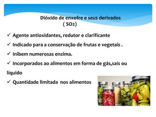  Agente antioxidantes, redutor e clarificante
 Indicado para a conservação de frutas e vegetais .
 Inibem numerosas enzima.
 Incorporados ao alimentos em forma de gás,sais ou
líquido
 Quantidade limitada nos alimentos
Dióxido de enxofre e seus derivados
( SO2)
 