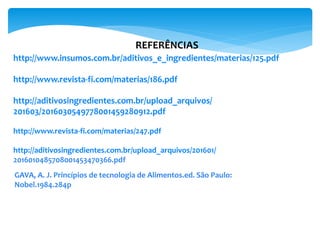 REFERÊNCIAS
http://www.insumos.com.br/aditivos_e_ingredientes/materias/125.pdf
http://www.revista-fi.com/materias/186.pdf
http://aditivosingredientes.com.br/upload_arquivos/
201603/2016030549778001459280912.pdf
http://www.revista-fi.com/materias/247.pdf
http://aditivosingredientes.com.br/upload_arquivos/201601/
2016010485708001453470366.pdf
GAVA, A. J. Princípios de tecnologia de Alimentos.ed. São Paulo:
Nobel.1984.284p
 