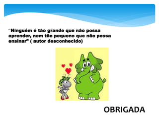 “Ninguém é tão grande que não possa
aprender, nem tão pequeno que não possa
ensinar” ( autor desconhecido)
OBRIGADA
 