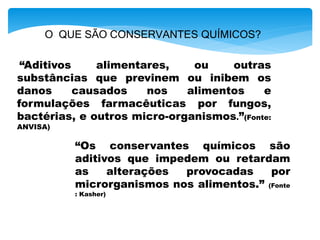 O QUE SÃO CONSERVANTES QUÍMICOS?
“Aditivos alimentares, ou outras
substâncias que previnem ou inibem os
danos causados nos alimentos e
formulações farmacêuticas por fungos,
bactérias, e outros micro-organismos.”(Fonte:
ANVISA)
“Os conservantes químicos são
aditivos que impedem ou retardam
as alterações provocadas por
microrganismos nos alimentos.” (Fonte
: Kasher)
 
