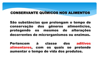 CONSERVANTE QUÍMICOS NOS ALIMENTOS
São substâncias que prolongam o tempo de
conservação dos gêneros alimentícios,
protegendo os mesmos de alterações
decorrentes de microrganismos ou enzimas.
Pertencem à classe dos aditivos
alimentares, com os quais se pretende
aumentar o tempo de vida dos produtos.
 