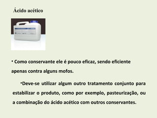 Ácido acético Como conservante ele é pouco eficaz, sendo eficiente apenas contra alguns mofos.  Deve-se utilizar algum outro tratamento conjunto para estabilizar o produto, como por exemplo, pasteurização, ou a combinação do ácido acético com outros conservantes. 