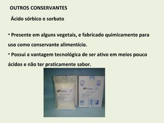 OUTROS   CONSERVANTES Ácido sórbico e sorbato Presente em alguns vegetais, e fabricado quimicamente para uso como conservante alimentício. Possui a vantagem tecnológica de ser ativo em meios pouco ácidos e não ter praticamente sabor. 
