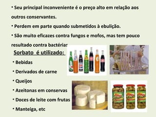 Seu principal inconveniente é o preço alto em relação aos outros conservantes. Perdem em parte quando submetidos à ebulição. São muito eficazes contra fungos e mofos, mas tem pouco resultado contra bactérias. Sorbato  é utilizado:  Bebidas Derivados de carne Queijos Azeitonas em conservas Doces de leite com frutas  Manteiga, etc 