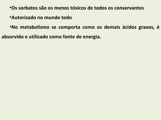 Os sorbatos são os menos tóxicos de todos os conservantes Autorizado no mundo todo  No metabolismo se comporta como os demais ácidos graxos, é absorvido e utilizado como fonte de energia. 