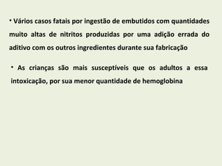 Vários casos fatais por ingestão de embutidos com quantidades muito altas de nitritos produzidas por uma adição errada do aditivo com os outros ingredientes durante sua fabricação As crianças são mais susceptíveis que os adultos a essa intoxicação, por sua menor quantidade de hemoglobina 