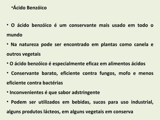 Ácido Benzóico O ácido benzóico é um conservante mais usado em todo o mundo Na natureza pode ser encontrado em plantas como canela e outros vegetais O ácido benzóico é especialmente eficaz em alimentos ácidos Conservante barato, eficiente contra fungos, mofo e menos eficiente contra bactérias Inconvenientes é que sabor adstringente  Podem ser utilizados em bebidas, sucos para uso industrial, alguns produtos lácteos, em alguns vegetais em conserva 