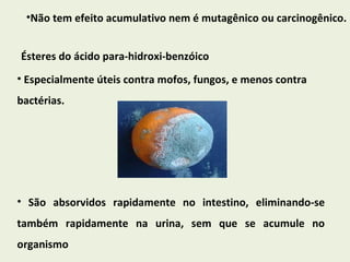 Não tem efeito acumulativo nem é mutagênico ou carcinogênico. Ésteres do ácido para-hidroxi-benzóico Especialmente úteis contra mofos, fungos, e menos contra bactérias. São absorvidos rapidamente no intestino, eliminando-se também rapidamente na urina, sem que se acumule no organismo 