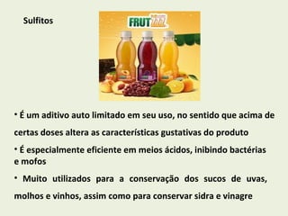 Sulfitos É um aditivo auto limitado em seu uso, no sentido que acima de certas doses altera as características gustativas do produto É especialmente eficiente em meios ácidos, inibindo bactérias e mofos Muito utilizados para a conservação dos sucos de uvas, molhos e vinhos, assim como para conservar sidra e vinagre 