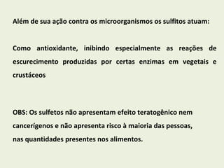 Além de sua ação contra os microorganismos os sulfitos atuam:  Como antioxidante, inibindo especialmente as reações de escurecimento produzidas por certas enzimas em vegetais e crustáceos OBS: Os sulfetos não apresentam efeito teratogênico nem cancerígenos e não apresenta risco à maioria das pessoas, nas quantidades presentes nos alimentos.  
