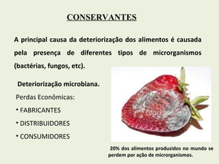 CONSERVANTES A principal causa da deteriorização dos alimentos é causada pela presença de diferentes tipos de microrganismos (bactérias, fungos, etc).  Deteriorização microbiana. Perdas Econômicas: FABRICANTES DISTRIBUIDORES  CONSUMIDORES 20% dos alimentos produzidos no mundo se perdem por ação de microrganismos. 