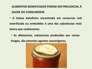 ALIMENTOS MODIFICADOS PODEM SER PREJUDICIAL À SAÚDE DO CONSUMIDOR. A toxina botulínica encontrada em conservas mal esterilizada ou embutidos é uma das substâncias mais tóxica que conhecemos As alfatoxinas, substancias produzidas por certos fungos, são potentes agentes cancerígenos.  