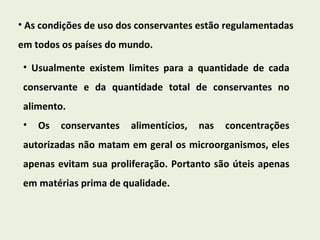 As condições de uso dos conservantes estão regulamentadas em todos os países do mundo. Usualmente existem limites para a quantidade de cada conservante e da quantidade total de conservantes no alimento. Os conservantes alimentícios, nas concentrações autorizadas não matam em geral os microorganismos, eles apenas evitam sua proliferação. Portanto são úteis apenas em matérias prima de qualidade. 