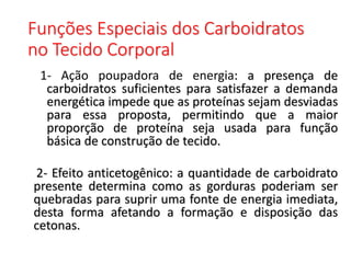 Funções Especiais dos Carboidratos
no Tecido Corporal
1- Ação poupadora de energia: a presença de
carboidratos suficientes para satisfazer a demanda
energética impede que as proteínas sejam desviadas
para essa proposta, permitindo que a maior
proporção de proteína seja usada para função
básica de construção de tecido.
2- Efeito anticetogênico: a quantidade de carboidrato
presente determina como as gorduras poderiam ser
quebradas para suprir uma fonte de energia imediata,
desta forma afetando a formação e disposição das
cetonas.
 