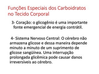 Funções Especiais dos Carboidratos
no Tecido Corporal
3- Coração: o glicogênio é uma importante
fonte emergencial de energia contrátil.
4- Sistema Nervoso Central: O cérebro não
armazena glicose e dessa maneira depende
minuto a minuto de um suprimento de
glicose sangüínea. Uma interrupção
prolongada glicêmica pode causar danos
irreversíveis ao cérebro.
 