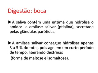 Digestão: boca
►A saliva contém uma enzima que hidrolisa o
amido: a amilase salivar (ptialina), secretada
pelas glândulas parótidas.
►A amilase salivar consegue hidrolisar apenas
3 a 5 % do total, pois age em um curto período
de tempo, liberando dextrinas
(forma de maltose e isomaltose).
 