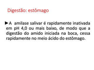 Digestão: estômago
►A amilase salivar é rapidamente inativada
em pH 4,0 ou mais baixo, de modo que a
digestão do amido iniciada na boca, cessa
rapidamente no meio ácido do estômago.
 