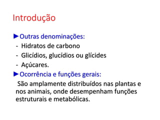 Introdução
►Outras denominações:
- Hidratos de carbono
- Glicídios, glucídios ou glícides
- Açúcares.
►Ocorrência e funções gerais:
São amplamente distribuídos nas plantas e
nos animais, onde desempenham funções
estruturais e metabólicas.
 