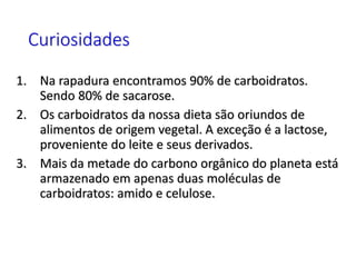 Curiosidades
1. Na rapadura encontramos 90% de carboidratos.
Sendo 80% de sacarose.
2. Os carboidratos da nossa dieta são oriundos de
alimentos de origem vegetal. A exceção é a lactose,
proveniente do leite e seus derivados.
3. Mais da metade do carbono orgânico do planeta está
armazenado em apenas duas moléculas de
carboidratos: amido e celulose.
 