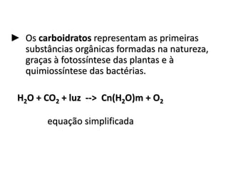 ► Os carboidratos representam as primeiras
substâncias orgânicas formadas na natureza,
graças à fotossíntese das plantas e à
quimiossíntese das bactérias.
H2O + CO2 + luz --> Cn(H2O)m + O2
equação simplificada
 