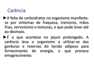 Carência
►A falta de carboidratos no organismo manifesta-
se por sintomas de fraqueza, tremores, mãos
frias, nervosismo e tonturas, o que pode levar até
ao desmaio.
►É o que acontece no jejum prolongado. A
carência leva o organismo a utilizar-se das
gorduras e reservas do tecido adiposo para
fornecimento de energia, o que provoca
emagrecimento.
 