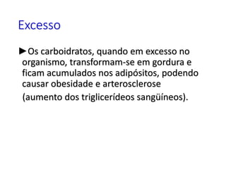Excesso
►Os carboidratos, quando em excesso no
organismo, transformam-se em gordura e
ficam acumulados nos adipósitos, podendo
causar obesidade e arterosclerose
(aumento dos triglicerídeos sangüíneos).
 