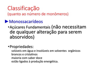 Classificação
(quanto ao número de monômeros)
►Monossacarídeos
•Açúcares Fundamentais (não necessitam
de qualquer alteração para serem
absorvidos)
•Propriedades:
solúveis em água e insolúveis em solventes orgânicos
brancos e cristalinos
maioria com saber doce
estão ligados à produção energética.
 