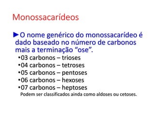 Monossacarídeos
►O nome genérico do monossacarídeo é
dado baseado no número de carbonos
mais a terminação “ose”.
•03 carbonos – trioses
•04 carbonos – tetroses
•05 carbonos – pentoses
•06 carbonos – hexoses
•07 carbonos – heptoses
Podem ser classificados ainda como aldoses ou cetoses.
 