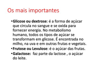 Os mais importantes
•Glicose ou dextrose: é a forma de açúcar
que circula no sangue e se oxida para
fornecer energia. No metabolismo
humano, todos os tipos de açúcar se
transformam em glicose. É encontrada no
milho, na uva e em outras frutas e vegetais.
•Frutose ou Levulose: é o açúcar das frutas.
•Galactose: faz parte da lactose , o açúcar
do leite.
 