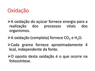 Oxidação
A oxidação do açúcar fornece energia para a
realização dos processos vitais dos
organismos.
A oxidação (completa) fornece CO2 e H2O.
Cada grama fornece aproximadamente 4
kcal, independente da fonte.
O oposto desta oxidação é o que ocorre na
fotossíntese.
 