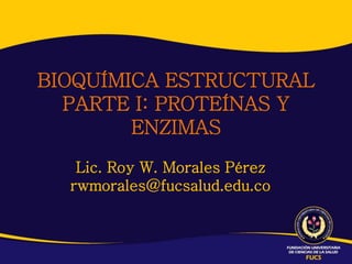 Lic. Roy W. Morales Pérez
rwmorales@fucsalud.edu.co
BIOQUÍMICA ESTRUCTURAL
PARTE I: PROTEÍNAS Y
ENZIMAS
 