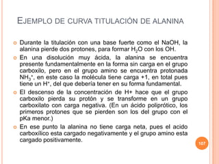 EJEMPLO DE CURVA TITULACIÓN DE ALANINA
 Durante la titulación con una base fuerte como el NaOH, la
alanina pierde dos protones, para formar H2O con los OH.
 En una disolución muy ácida, la alanina se encuentra
presente fundamentalmente en la forma sin carga en el grupo
carboxilo, pero en el grupo amino se encuentra protonada
NH3
+, en este caso la molécula tiene carga +1, en total pues
tiene un H+, del que debería tener en su forma fundamental.
 El descenso de la concentración de H+ hace que el grupo
carboxilo pierda su protón y se transforme en un grupo
carboxilato con carga negativa. (En un ácido poliprótico, los
primeros protones que se pierden son los del grupo con el
pKa menor.)
 En ese punto la alanina no tiene carga neta, pues el acido
carboxílico esta cargado negativamente y el grupo amino esta
cargado positivamente.
107
 