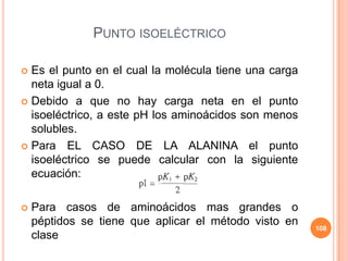 PUNTO ISOELÉCTRICO
 Es el punto en el cual la molécula tiene una carga
neta igual a 0.
 Debido a que no hay carga neta en el punto
isoeléctrico, a este pH los aminoácidos son menos
solubles.
 Para EL CASO DE LA ALANINA el punto
isoeléctrico se puede calcular con la siguiente
ecuación:
 Para casos de aminoácidos mas grandes o
péptidos se tiene que aplicar el método visto en
clase
108
 