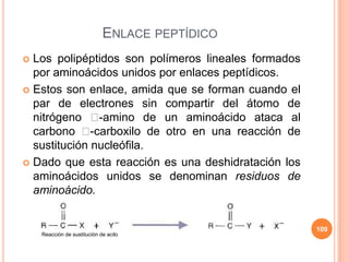 ENLACE PEPTÍDICO
 Los polipéptidos son polímeros lineales formados
por aminoácidos unidos por enlaces peptídicos.
 Estos son enlace, amida que se forman cuando el
par de electrones sin compartir del átomo de
nitrógeno -amino de un aminoácido ataca al
carbono -carboxilo de otro en una reacción de
sustitución nucleófila.
 Dado que esta reacción es una deshidratación los
aminoácidos unidos se denominan residuos de
aminoácido.
109
Reacción de sustitución de acilo
 