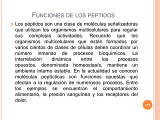 FUNCIONES DE LOS PEPTIDOS
 Los péptidos son una clase de moléculas señalizadoras
que utilizan los organismos multicelulares para regular
sus complejas actividades. Recuerde que los
organismos multicelulares que están formados por
varios cientos de clases de células deben coordinar un
número inmenso de procesos bioquímicos. La
interrelación dinámica entre los procesos
opuestos, denominada homeostasís, mantiene un
ambiente interno estable. En la actualidad se conocen
moléculas peptícticas con funciones opuestas que
afectan a la regulación de numerosos procesos. Entre
los ejemplos se encuentran el comportamiento
alimentario, la presión sanguínea y los receptores del
dolor.
113
 