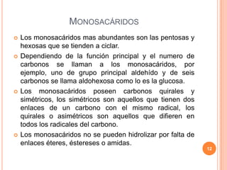MONOSACÁRIDOS
 Los monosacáridos mas abundantes son las pentosas y
hexosas que se tienden a ciclar.
 Dependiendo de la función principal y el numero de
carbonos se llaman a los monosacáridos, por
ejemplo, uno de grupo principal aldehído y de seis
carbonos se llama aldohexosa como lo es la glucosa.
 Los monosacáridos poseen carbonos quirales y
simétricos, los simétricos son aquellos que tienen dos
enlaces de un carbono con el mismo radical, los
quirales o asimétricos son aquellos que difieren en
todos los radicales del carbono.
 Los monosacáridos no se pueden hidrolizar por falta de
enlaces éteres, éstereses o amidas.
12
 