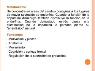 Metabolismo
Se concentra en áreas del cerebro contiguas a los lugares
de mayor secreción de endorfina. Cuando la función de la
dopamina disminuye también disminuye la función de la
endorfina. Cuando demasiado estrés causa una
disminución de la dopamina la persona pierde su
"anestésico" natural.
Funciones
• Motivación y places
• Anatomía
• Movimiento
• Cognición y corteza frontal
• Regulación de la secreción de prolactina
 