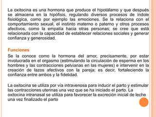 La oxitocina es una hormona que produce el hipotálamo y que después
se almacena en la hipófisis, regulando diversos procesos de índole
fisiológica, como por ejemplo las emociones. Se la relaciona con el
comportamiento sexual, el instinto materno o paterno y otros procesos
afectivos, como la empatía hacia otras personas; se cree que está
relacionada con la capacidad de establecer relaciones sociales y generar
confianza y generosidad.
Funciones
Se la conoce como la hormona del amor, precisamente, por estar
involucrada en el orgasmo (estimulando la circulación de esperma en los
hombres y las contracciones pelvianas en las mujeres) e intervenir en la
creación de lazos afectivos con la pareja; es decir, fortaleciendo la
confianza entre ambos y la fidelidad.
La oxitocina se utiliza por vía intravenosa para inducir el parto y estimular
las contracciones uterinas una vez que se ha iniciado el parto. La
oxitocina intranasal se utiliza para favorecer la excreción inicial de leche
una vez finalizado el parto
 