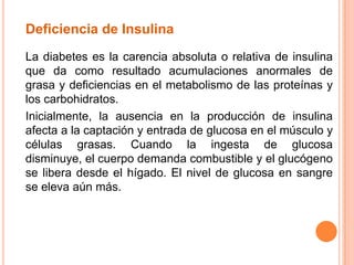 Deficiencia de Insulina
La diabetes es la carencia absoluta o relativa de insulina
que da como resultado acumulaciones anormales de
grasa y deficiencias en el metabolismo de las proteínas y
los carbohidratos.
Inicialmente, la ausencia en la producción de insulina
afecta a la captación y entrada de glucosa en el músculo y
células grasas. Cuando la ingesta de glucosa
disminuye, el cuerpo demanda combustible y el glucógeno
se libera desde el hígado. El nivel de glucosa en sangre
se eleva aún más.
 