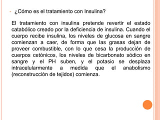 • ¿Cómo es el tratamiento con Insulina?
El tratamiento con insulina pretende revertir el estado
catabólico creado por la deficiencia de insulina. Cuando el
cuerpo recibe insulina, los niveles de glucosa en sangre
comienzan a caer, de forma que las grasas dejan de
proveer combustible, con lo que cesa la producción de
cuerpos cetónicos, los niveles de bicarbonato sódico en
sangre y el PH suben, y el potasio se desplaza
intracelularmente a medida que el anabolismo
(reconstrucción de tejidos) comienza.
 