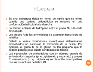 HÉLICE ALFA
 Es una estructura rígida en forma de varilla que se forma
cuando una cadena polipeptídica se retuerce en una
conformación helicoidal a la derecha.
 Se forman enlaces de hidrógeno entre el grupo N-H de cada
aminoácido.
 Los grupos R de los aminoácidos se extienden hacia fuera de
la hélice.
 Debido a varias restricciones estructurales determinados
aminoácidos no estimulan la formación de la hélice. Por
ejemplo, el grupo R de la glicina es tan pequeño que la
cadena polipeptídica puede ser demasiado flexible.
 Las secuencias de aminoácidos con un número grande de
aminoácidos cargados (p. ej., glutamato y aspartato) y grupos
R voluminosos (p. ej., triptófano) son también incompatibles
con las estructuras de hélice CI.. 138
 
