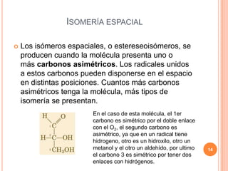 ISOMERÍA ESPACIAL
 Los isómeros espaciales, o estereseoisómeros, se
producen cuando la molécula presenta uno o
más carbonos asimétricos. Los radicales unidos
a estos carbonos pueden disponerse en el espacio
en distintas posiciones. Cuantos más carbonos
asimétricos tenga la molécula, más tipos de
isomería se presentan.
En el caso de esta molécula, el 1er
carbono es simétrico por el doble enlace
con el O2, el segundo carbono es
asimétrico, ya que en un radical tiene
hidrogeno, otro es un hidroxilo, otro un
metanol y el otro un aldehído, por ultimo
el carbono 3 es simétrico por tener dos
enlaces con hidrógenos.
14
 