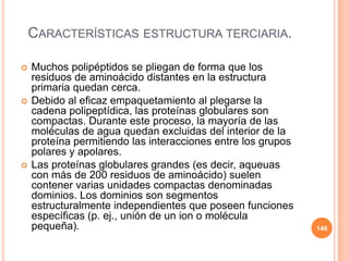 CARACTERÍSTICAS ESTRUCTURA TERCIARIA.
 Muchos polipéptidos se pliegan de forma que los
residuos de aminoácido distantes en la estructura
primaria quedan cerca.
 Debido al eficaz empaquetamiento al plegarse la
cadena polipeptídica, las proteínas globulares son
compactas. Durante este proceso, la mayoría de las
moléculas de agua quedan excluidas del interior de la
proteína permitiendo las interacciones entre los grupos
polares y apolares.
 Las proteínas globulares grandes (es decir, aqueuas
con más de 200 residuos de aminoácido) suelen
contener varias unidades compactas denominadas
dominios. Los dominios son segmentos
estructuralmente independientes que poseen funciones
específicas (p. ej., unión de un ion o molécula
pequeña). 146
 